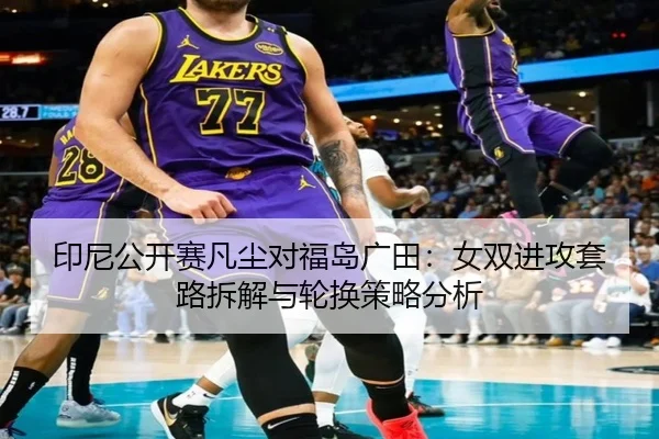 印尼公开赛凡尘对福岛广田：女双进攻套路拆解与轮换策略分析